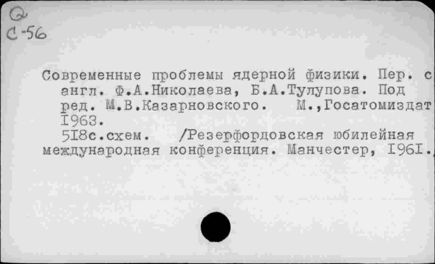 ﻿Современные проблемы ядерной физики. Пер. с англ. Ф.А.Николаева, Б.А.Тулупова. Под ред. 1А,В.Казарновского. М. »Госатомиздат 1963.
518с.схем. /Резерфордовская юбилейная международная конференция. Манчестер, 1961.